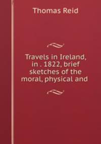 Travels in Ireland, in . 1822, brief sketches of the moral, physical and .