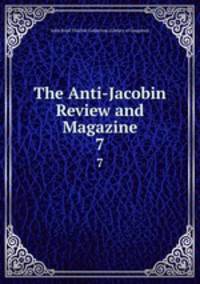 The Anti-Jacobin Review and Magazine. 7