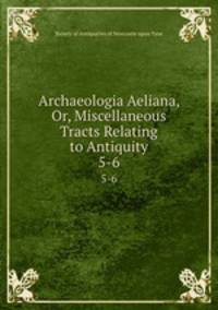 Archaeologia Aeliana, Or, Miscellaneous Tracts Relating to Antiquity. 5-6