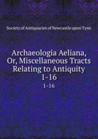 Archaeologia Aeliana, Or, Miscellaneous Tracts Relating to Antiquity. 1-16