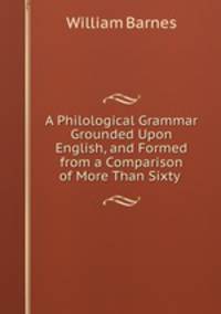 A Philological Grammar Grounded Upon English, and Formed from a Comparison of More Than Sixty .