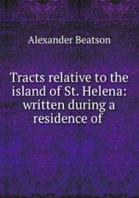 Tracts relative to the island of St. Helena: written during a residence of .