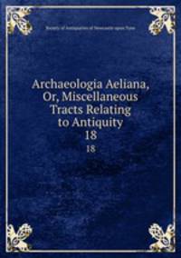 Archaeologia Aeliana, Or, Miscellaneous Tracts Relating to Antiquity. 18