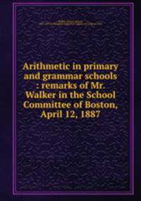 Arithmetic in primary and grammar schools : remarks of Mr. Walker in the School Committee of Boston, April 12, 1887