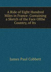 A Ride of Eight Hundred Miles in France: Containing a Sketch of the Face Ofthe Country, of Its .