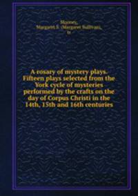 A rosary of mystery plays. Fifteen plays selected from the York cycle of mysteries performed by the crafts on the day of Corpus Christi in the 14th, 15th and 16th centuries