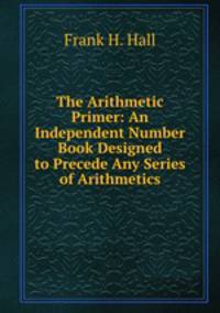 The Arithmetic Primer: An Independent Number Book Designed to Precede Any Series of Arithmetics