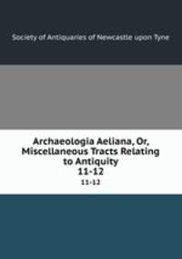 Archaeologia Aeliana, Or, Miscellaneous Tracts Relating to Antiquity. 11-12