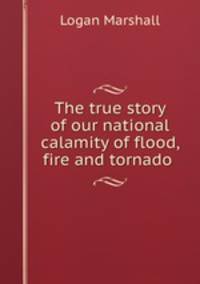 The true story of our national calamity of flood, fire and tornado .