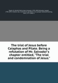 The trial of Jesus before Caiaphas and Pilate. Being a refutation of Mr. Salvador`s chapter entitled, "The trial and condemnation of Jesus."