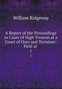 A Report of the Proceedings in Cases of High Treason at a Court of Oyer and Terminer: Held at .. 1