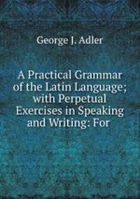 A Practical Grammar of the Latin Language; with Perpetual Exercises in Speaking and Writing: For .