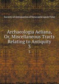 Archaeologia Aeliana, Or, Miscellaneous Tracts Relating to Antiquity. 3