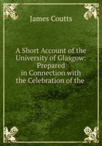 A Short Account of the University of Glasgow: Prepared in Connection with the Celebration of the .