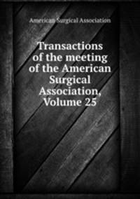 Transactions of the meeting of the American Surgical Association, Volume 25