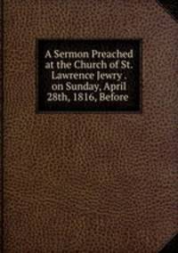 A Sermon Preached at the Church of St. Lawrence Jewry . on Sunday, April 28th, 1816, Before .