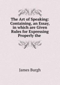 The Art of Speaking: Containing, an Essay, in which are Given Rules for Expressing Properly the .