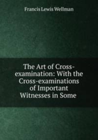 The Art of Cross-examination: With the Cross-examinations of Important Witnesses in Some .