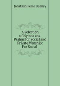 A Selection of Hymns and Psalms for Social and Private Worship: For Social .