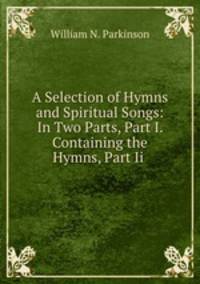 A Selection of Hymns and Spiritual Songs: In Two Parts, Part I. Containing the Hymns, Part Ii .