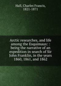 Arctic researches, and life among the Esquimaux: : being the narrative of an expedition in search of Sir John Franklin, in the years 1860, 1861, and 1862