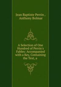 A Selection of One Hundred of Perrin`s Fables: Accompanied with a Key, Containing the Text, a .