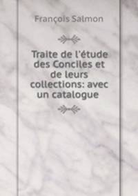 Traite de l`tude des Conciles et de leurs collections: avec un catalogue .