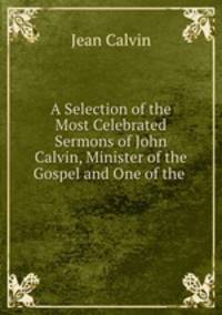 A Selection of the Most Celebrated Sermons of John Calvin, Minister of the Gospel and One of the .
