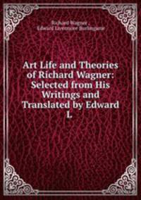 Art Life and Theories of Richard Wagner: Selected from His Writings and Translated by Edward L .