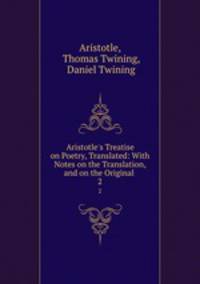 Aristotle`s Treatise on Poetry, Translated: With Notes on the Translation, and on the Original .. 2