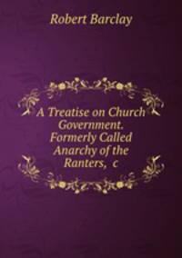 A Treatise on Church Government. Formerly Called Anarchy of the Ranters, &c.