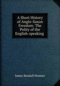 A Short History of Anglo-Saxon Freedom: The Polity of the English-speaking .