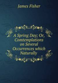 A Spring Day; Or, Comtemplations on Several Occurrences which Naturally .