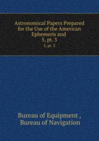 Astronomical Papers Prepared for the Use of the American Ephemeris and .. 5, pt. 3