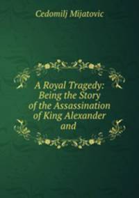 A Royal Tragedy: Being the Story of the Assassination of King Alexander and .