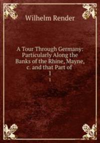A Tour Through Germany: Particularly Along the Banks of the Rhine, Mayne, &c. and that Part of .. 1