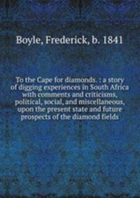 To the Cape for diamonds. : a story of digging experiences in South Africa with comments and criticisms, political, social, and miscellaneous, upon the present state and future prospects of the diamond fields.