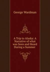A Trip to Alaska: A Narrative of what was Seen and Heard During a Summer .