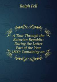 A Tour Through the Batavian Republic: During the Latter Part of the Year 1800; Containing an .