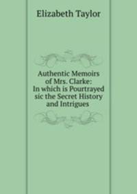 Authentic Memoirs of Mrs. Clarke: In which is Pourtrayed sic the Secret History and Intrigues .