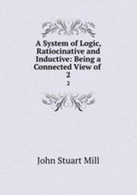 A System of Logic, Ratiocinative and Inductive: Being a Connected View of .. 2
