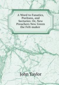 A Word to Fanatics, Puritans, and Sectaries: Or, New Preachers New Green the Felt-maker .