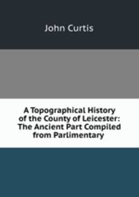 A Topographical History of the County of Leicester: The Ancient Part Compiled from Parlimentary .