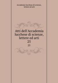 Atti dell`Accademia lucchese di scienze, lettere ed arti. 25