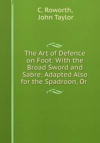 The Art of Defence on Foot: With the Broad Sword and Sabre; Adapted Also for the Spadroon, Or .