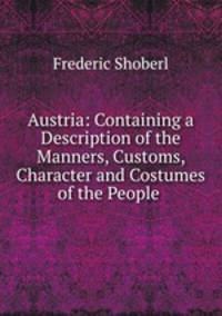 Austria: Containing a Description of the Manners, Customs, Character and Costumes of the People .