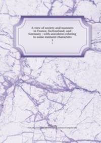 A view of society and manners in France, Switzerland, and Germany : with anecdotes relating to some eminent characters. 1