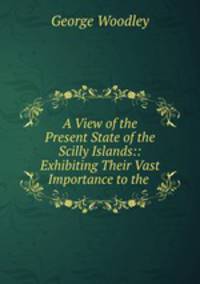 A View of the Present State of the Scilly Islands:: Exhibiting Their Vast Importance to the .