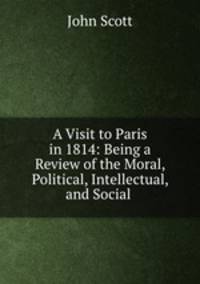 A Visit to Paris in 1814: Being a Review of the Moral, Political, Intellectual, and Social .