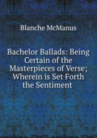 Bachelor Ballads: Being Certain of the Masterpieces of Verse; Wherein is Set Forth the Sentiment .